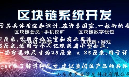 Ledger（分类账）的尺寸通常取决于其具体用途和设计。在许多国家，一般的纸质分类账大约有以下几种常见尺寸：

1. **A4尺寸**：约21厘米 x 29.7厘米，常用于办公室和商业用途。
2. **B5尺寸**：约17.6厘米 x 25厘米，适用于个人记账或者小型企业。
3. **大号尺寸**：例如，可能会有一些分类账尺寸为25厘米 x 35厘米，用于详细的财务记录。

如果你有特定的类型或品牌的Ledger要了解详细尺寸，建议查阅该产品的具体说明。