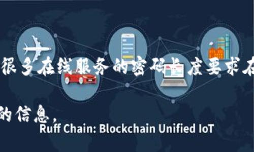 Tokenim 密码通常是一个特定数量的字符组合，不同的平台或服务可能会有不同的要求。一般来说，很多在线服务的密码长度要求在 8 到 16 位之间。不过，为了提高安全性，建议使用更长且复杂的密码，包含字母、数字和特殊字符。

如果你在询问有关 Tokenim 具体的密码要求，建议查阅其官方网站或联系他们的客服获取最准确的信息。